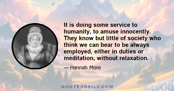 It is doing some service to humanity, to amuse innocently. They know but little of society who think we can bear to be always employed, either in duties or meditation, without relaxation.