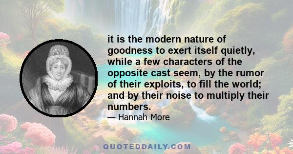 it is the modern nature of goodness to exert itself quietly, while a few characters of the opposite cast seem, by the rumor of their exploits, to fill the world; and by their noise to multiply their numbers.