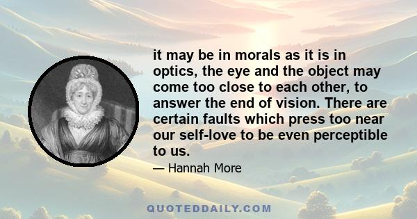 it may be in morals as it is in optics, the eye and the object may come too close to each other, to answer the end of vision. There are certain faults which press too near our self-love to be even perceptible to us.