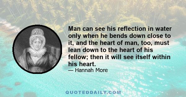 Man can see his reflection in water only when he bends down close to it, and the heart of man, too, must lean down to the heart of his fellow; then it will see itself within his heart.