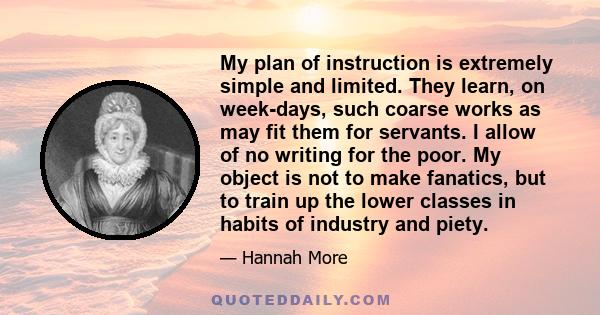 My plan of instruction is extremely simple and limited. They learn, on week-days, such coarse works as may fit them for servants. I allow of no writing for the poor. My object is not to make fanatics, but to train up