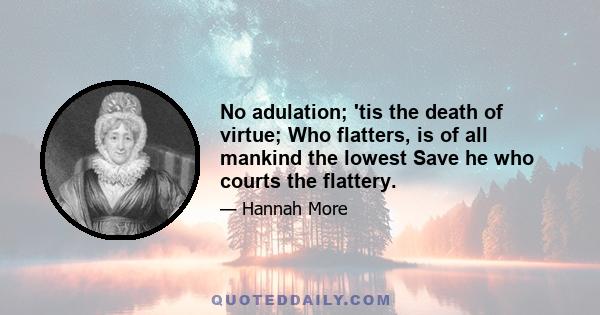 No adulation; 'tis the death of virtue; Who flatters, is of all mankind the lowest Save he who courts the flattery.