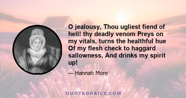 O jealousy, Thou ugliest fiend of hell! thy deadly venom Preys on my vitals, turns the healthful hue Of my flesh check to haggard sallowness, And drinks my spirit up!