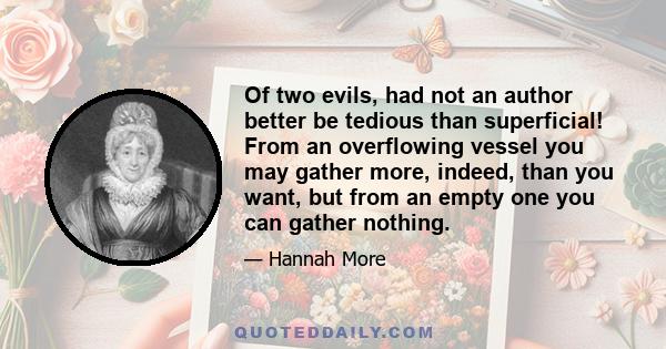 Of two evils, had not an author better be tedious than superficial! From an overflowing vessel you may gather more, indeed, than you want, but from an empty one you can gather nothing.