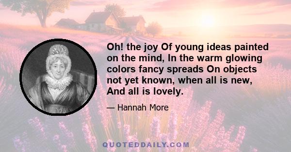 Oh! the joy Of young ideas painted on the mind, In the warm glowing colors fancy spreads On objects not yet known, when all is new, And all is lovely.