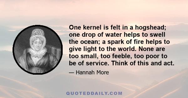 One kernel is felt in a hogshead; one drop of water helps to swell the ocean; a spark of fire helps to give light to the world. None are too small, too feeble, too poor to be of service. Think of this and act.