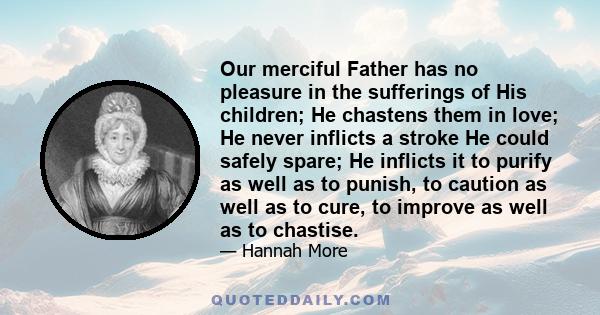 Our merciful Father has no pleasure in the sufferings of His children; He chastens them in love; He never inflicts a stroke He could safely spare; He inflicts it to purify as well as to punish, to caution as well as to