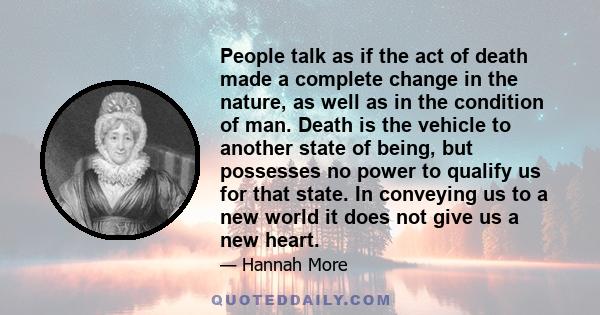 People talk as if the act of death made a complete change in the nature, as well as in the condition of man. Death is the vehicle to another state of being, but possesses no power to qualify us for that state. In