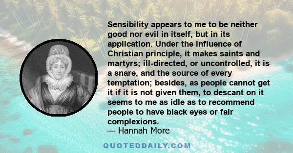 Sensibility appears to me to be neither good nor evil in itself, but in its application. Under the influence of Christian principle, it makes saints and martyrs; ill-directed, or uncontrolled, it is a snare, and the