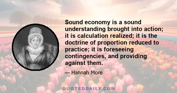 Sound economy is a sound understanding brought into action; it is calculation realized; it is the doctrine of proportion reduced to practice; it is foreseeing contingencies, and providing against them.