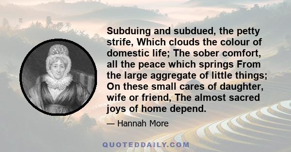 Subduing and subdued, the petty strife, Which clouds the colour of domestic life; The sober comfort, all the peace which springs From the large aggregate of little things; On these small cares of daughter, wife or