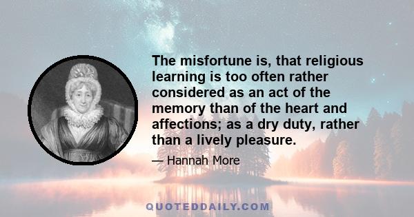 The misfortune is, that religious learning is too often rather considered as an act of the memory than of the heart and affections; as a dry duty, rather than a lively pleasure.