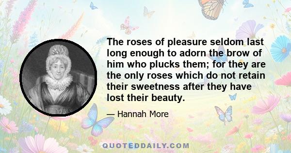 The roses of pleasure seldom last long enough to adorn the brow of him who plucks them; for they are the only roses which do not retain their sweetness after they have lost their beauty.