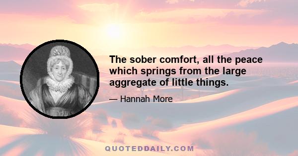 The sober comfort, all the peace which springs from the large aggregate of little things.