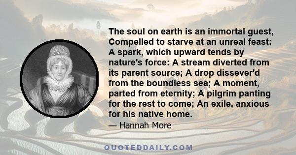 The soul on earth is an immortal guest, Compelled to starve at an unreal feast: A spark, which upward tends by nature's force: A stream diverted from its parent source; A drop dissever'd from the boundless sea; A