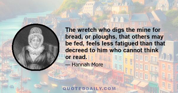 The wretch who digs the mine for bread, or ploughs, that others may be fed, feels less fatigued than that decreed to him who cannot think or read.