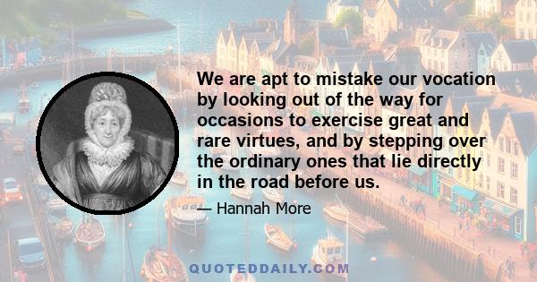 We are apt to mistake our vocation by looking out of the way for occasions to exercise great and rare virtues, and by stepping over the ordinary ones that lie directly in the road before us.