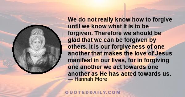 We do not really know how to forgive until we know what it is to be forgiven. Therefore we should be glad that we can be forgiven by others. It is our forgiveness of one another that makes the love of Jesus manifest in