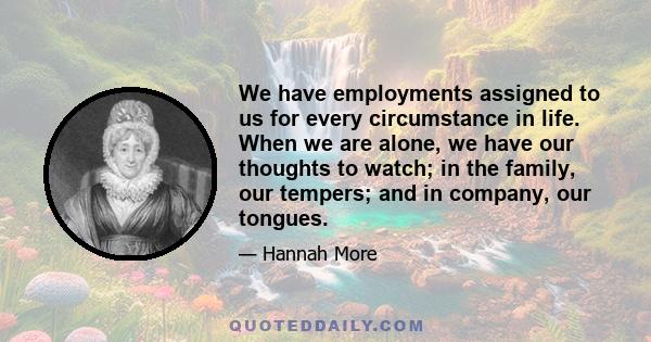 We have employments assigned to us for every circumstance in life. When we are alone, we have our thoughts to watch; in the family, our tempers; and in company, our tongues.