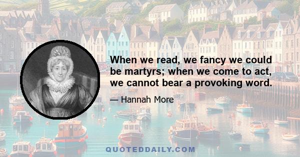 When we read, we fancy we could be martyrs; when we come to act, we cannot bear a provoking word.