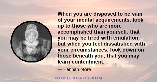 When you are disposed to be vain of your mental acquirements, look up to those who are more accomplished than yourself, that you may be fired with emulation; but when you feel dissatisfied with your circumstances, look