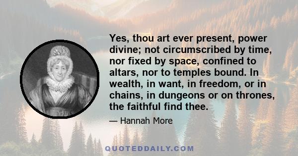 Yes, thou art ever present, power divine; not circumscribed by time, nor fixed by space, confined to altars, nor to temples bound. In wealth, in want, in freedom, or in chains, in dungeons or on thrones, the faithful