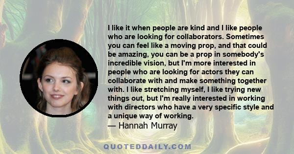 I like it when people are kind and I like people who are looking for collaborators. Sometimes you can feel like a moving prop, and that could be amazing, you can be a prop in somebody's incredible vision, but I'm more