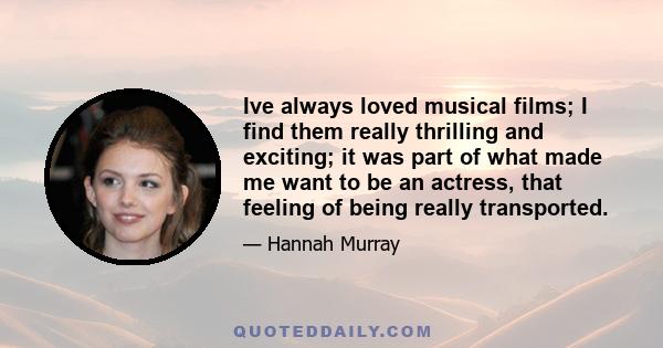 Ive always loved musical films; I find them really thrilling and exciting; it was part of what made me want to be an actress, that feeling of being really transported.