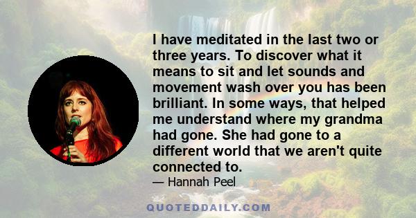 I have meditated in the last two or three years. To discover what it means to sit and let sounds and movement wash over you has been brilliant. In some ways, that helped me understand where my grandma had gone. She had