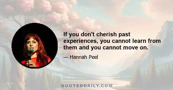 If you don't cherish past experiences, you cannot learn from them and you cannot move on.