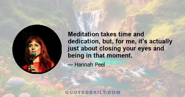 Meditation takes time and dedication, but, for me, it's actually just about closing your eyes and being in that moment.