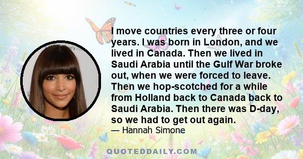 I move countries every three or four years. I was born in London, and we lived in Canada. Then we lived in Saudi Arabia until the Gulf War broke out, when we were forced to leave. Then we hop-scotched for a while from