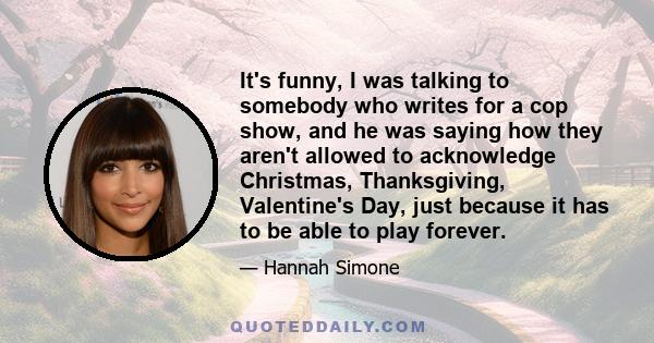 It's funny, I was talking to somebody who writes for a cop show, and he was saying how they aren't allowed to acknowledge Christmas, Thanksgiving, Valentine's Day, just because it has to be able to play forever.