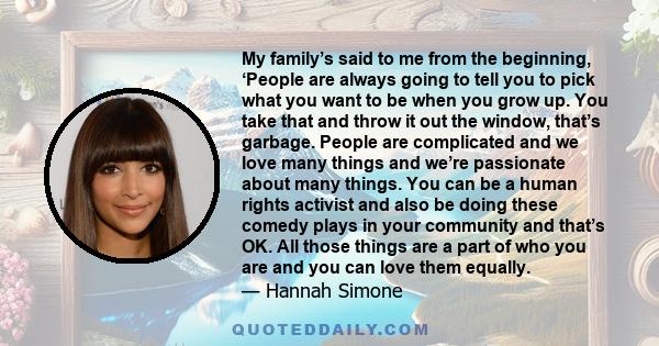 My family’s said to me from the beginning, ‘People are always going to tell you to pick what you want to be when you grow up. You take that and throw it out the window, that’s garbage. People are complicated and we love 