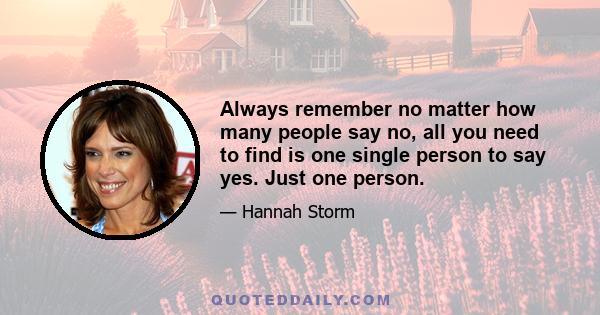 Always remember no matter how many people say no, all you need to find is one single person to say yes. Just one person.