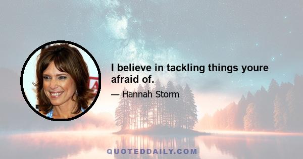 I believe in tackling things youre afraid of.