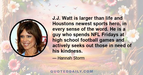 J.J. Watt is larger than life and Houstons newest sports hero, in every sense of the word. He is a guy who spends NFL Fridays at high school football games and actively seeks out those in need of his kindness.