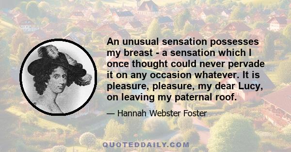 An unusual sensation possesses my breast - a sensation which I once thought could never pervade it on any occasion whatever. It is pleasure, pleasure, my dear Lucy, on leaving my paternal roof.