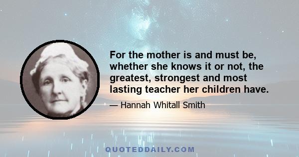 For the mother is and must be, whether she knows it or not, the greatest, strongest and most lasting teacher her children have.