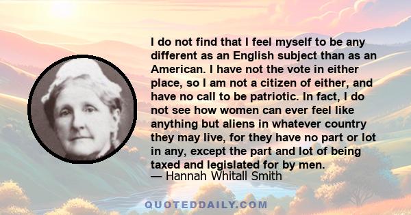 I do not find that I feel myself to be any different as an English subject than as an American. I have not the vote in either place, so I am not a citizen of either, and have no call to be patriotic. In fact, I do not