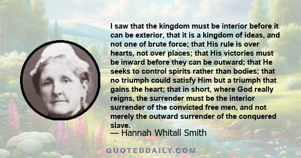 I saw that the kingdom must be interior before it can be exterior, that it is a kingdom of ideas, and not one of brute force; that His rule is over hearts, not over places; that His victories must be inward before they