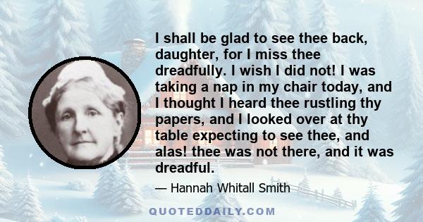 I shall be glad to see thee back, daughter, for I miss thee dreadfully. I wish I did not! I was taking a nap in my chair today, and I thought I heard thee rustling thy papers, and I looked over at thy table expecting to 