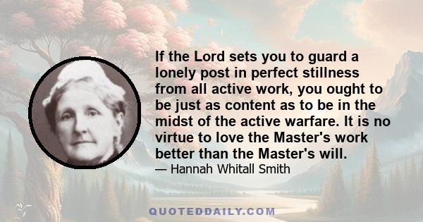 If the Lord sets you to guard a lonely post in perfect stillness from all active work, you ought to be just as content as to be in the midst of the active warfare. It is no virtue to love the Master's work better than