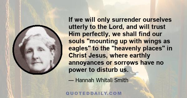 If we will only surrender ourselves utterly to the Lord, and will trust Him perfectly, we shall find our souls mounting up with wings as eagles to the heavenly places in Christ Jesus, where earthly annoyances or sorrows 