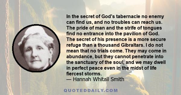 In the secret of God's tabernacle no enemy can find us, and no troubles can reach us. The pride of man and the strife of tongues find no entrance into the pavilion of God. The secret of his presence is a more secure