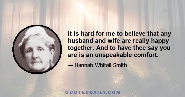 It is hard for me to believe that any husband and wife are really happy together. And to have thee say you are is an unspeakable comfort.