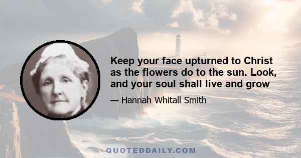 Keep your face upturned to Christ as the flowers do to the sun. Look, and your soul shall live and grow