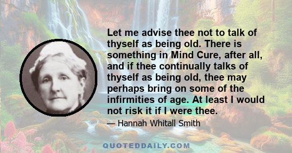 Let me advise thee not to talk of thyself as being old. There is something in Mind Cure, after all, and if thee continually talks of thyself as being old, thee may perhaps bring on some of the infirmities of age. At