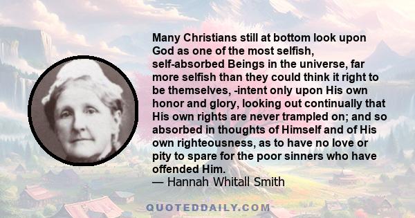 Many Christians still at bottom look upon God as one of the most selfish, self-absorbed Beings in the universe, far more selfish than they could think it right to be themselves, -intent only upon His own honor and