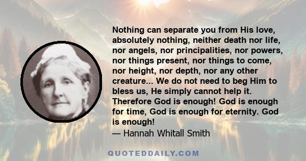 Nothing can separate you from His love, absolutely nothing, neither death nor life, nor angels, nor principalities, nor powers, nor things present, nor things to come, nor height, nor depth, nor any other creature... We 